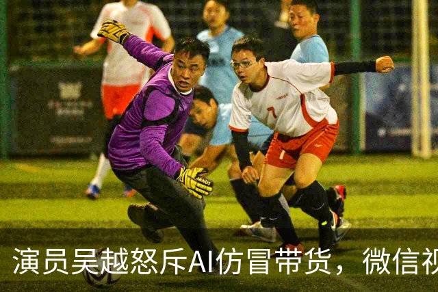 演员吴越怒斥AI仿冒带货，微信视频号回应：账号已永久封禁，内容清空