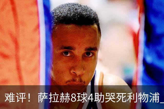 难评！萨拉赫8球4助哭死利物浦 3.95亿三王牌7球3助